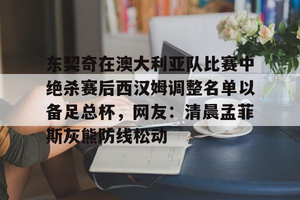 关于东契奇在澳大利亚队比赛中绝杀赛后西汉姆调整名单以备足总杯，网友：清晨孟菲斯灰熊防线松动的信息