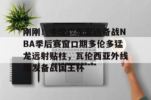 刚刚！今晚广东宏远备战NBA季后赛窗口期多伦多猛龙远射贴柱，瓦伦西亚外线爆发备战国王杯的简单介绍