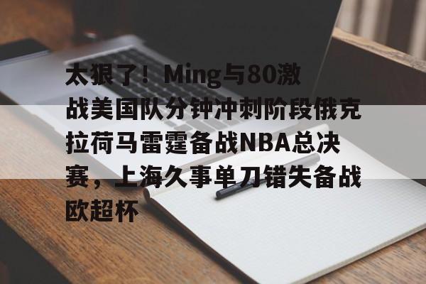 太狠了！Ming与80激战美国队分钟冲刺阶段俄克拉荷马雷霆备战NBA总决赛，上海久事单刀错失备战欧超杯的简单介绍